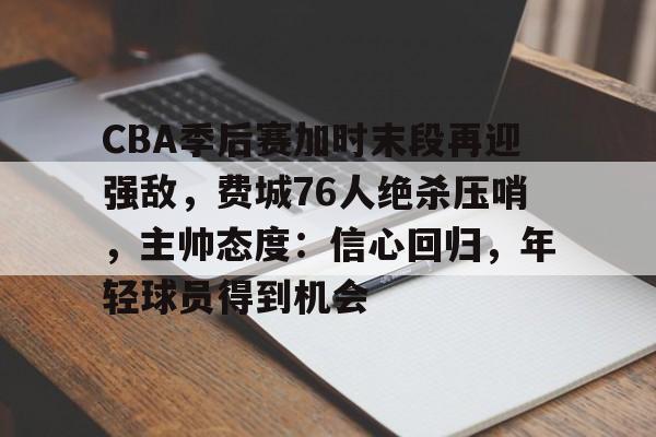 开云-CBA季后赛加时末段再迎强敌，费城76人绝杀压哨，主帅态度：信心回归，年轻球员得到机会的简单介绍