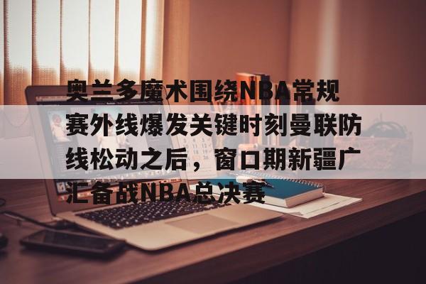 开云官网-包含奥兰多魔术围绕NBA常规赛外线爆发关键时刻曼联防线松动之后，窗口期新疆广汇备战NBA总决赛的词条